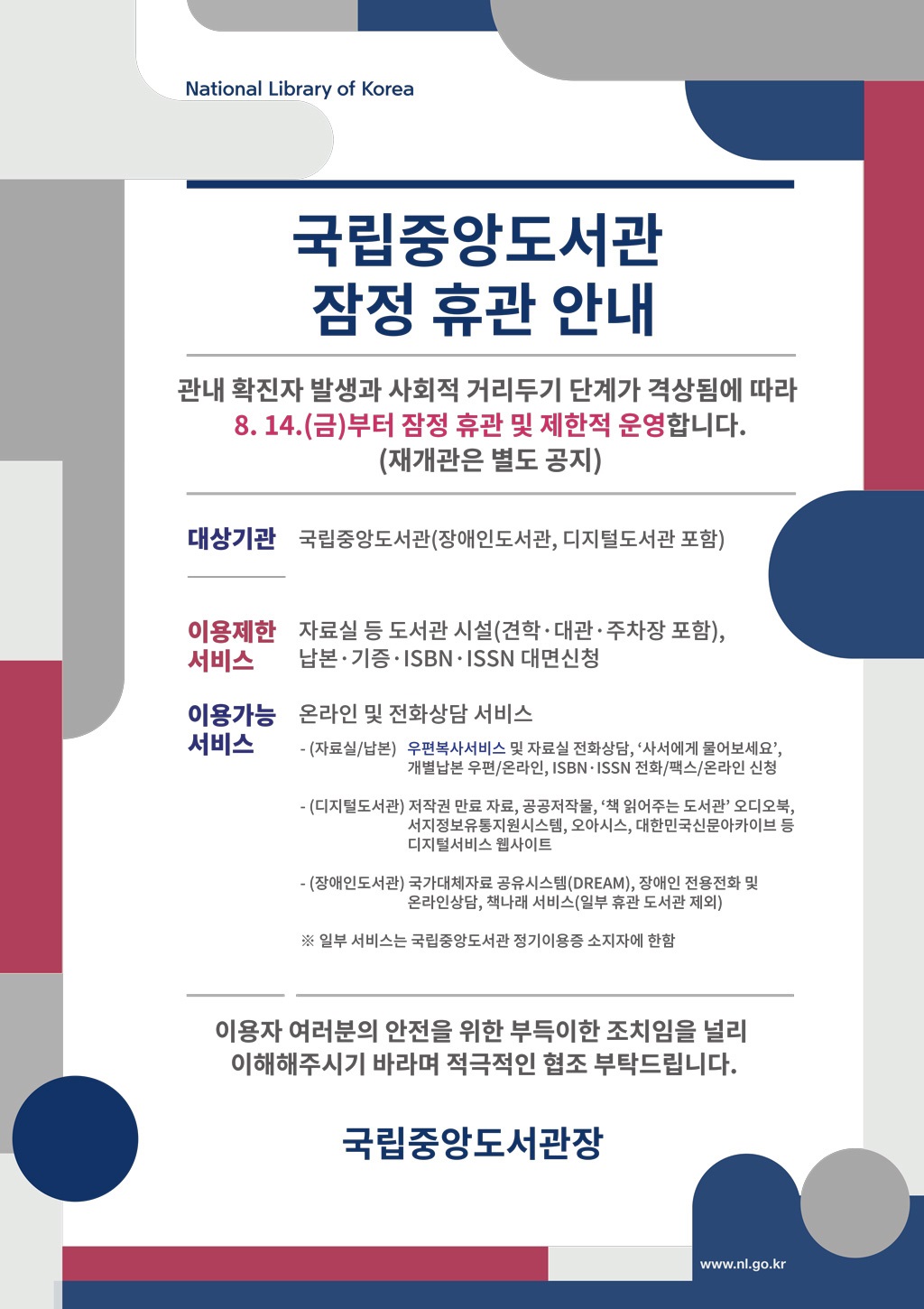 국립중앙도서관 잠정 휴관 안내 관내 확진자 발생과 사회적 거리두기 단계가 격상됨에 따라 8. 14.(금)부터 잠정 휴관 및 제한적 운영합니다. (재개관은 별도 공지) 대상기관 국립중앙도서관(장애인도서관, 디지털도서관 포함) 이용제한 서비스자료실 등 도서관 시설(견학·대관·주차장 포함), 납본·기증·ISBN·ISSN 대면신청 이용가능 서비스 온라인 및 전화상담 서비스 - (자료실/납본) 우편복사서비스 및 자료실 전화상담, ‘사서에게 물어보세요’, 개별납본 우편/온라인, ISBN·ISSN 전화/팩스/온라인 신청 - (디지털도서관) 저작권 만료 자료, 공공저작물, ‘책 읽어주는 도서관’ 오디오북, 서지정보유통지원시스템, 오아시스, 대한민국신문아카이브 등 디지털서비스 웹사이트 - (장애인도서관) 국가대체자료 공유시스템(DREAM), 장애인 전용전화 및 온라인상담, 책나래 서비스(일부 휴관 도서관 제외) ※ 일부 서비스는 국립중앙도서관 정기이용증 소지자에 한함 이용자 여러분의 안전을 위한 부득이한 조치임을 널리 이해해주시기 바라며 적극적인 협조 부탁드립니다.