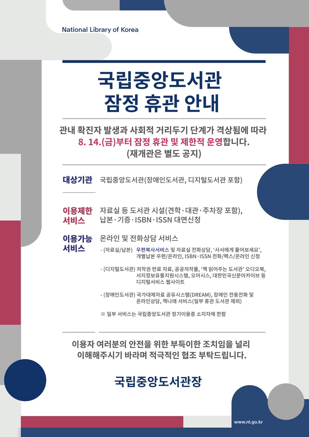 국립중앙도서관 잠정 휴관 안내 관내 확진자 발생과 사회적 거리두기 단계가 격상됨에 따라 8. 14.(금)부터 잠정 휴관 및 제한적 운영합니다. (재개관은 별도 공지) 대상기관 국립중앙도서관(장애인도서관, 디지털도서관 포함) 이용제한 서비스자료실 등 도서관 시설(견학·대관·주차장 포함), 납본·기증·ISBN·ISSN 대면신청 이용가능 서비스 온라인 및 전화상담 서비스 - (자료실/납본) 우편복사서비스 및 자료실 전화상담, ‘사서에게 물어보세요’, 개별납본 우편/온라인, ISBN·ISSN 전화/팩스/온라인 신청 - (디지털도서관) 저작권 만료 자료, 공공저작물, ‘책 읽어주는 도서관’ 오디오북, 서지정보유통지원시스템, 오아시스, 대한민국신문아카이브 등 디지털서비스 웹사이트 - (장애인도서관) 국가대체자료 공유시스템(DREAM), 장애인 전용전화 및 온라인상담, 책나래 서비스(일부 휴관 도서관 제외) ※ 일부 서비스는 국립중앙도서관 정기이용증 소지자에 한함 이용자 여러분의 안전을 위한 부득이한 조치임을 널리 이해해주시기 바라며 적극적인 협조 부탁드립니다.