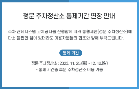 
              주차 관제시스템 교체공사를 진행함에 따라 통행제한(정문 주차정산소)에 다소 불편한 점이 있더라도 이용자분들의 협조와 양해 부탁드립니다.< 통제기간 > ㅇ 정문 주차정산소: ‘23. 11. 25.(토) ~ 12. 10.(일)ㅇ 통제 기간 중 후문 주차정산소 이용
              
