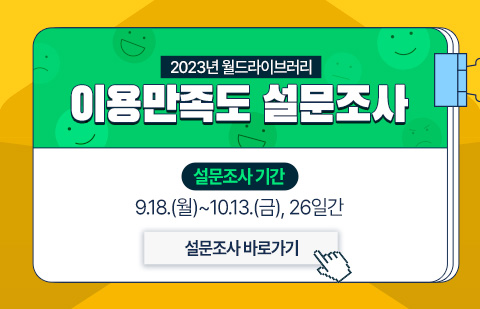 
              2023년 월드라이브러리 이용만족도 설문조사
국립중앙도서관 웹진 『월드라이브러리』를 이용해주셔서 감사합니다. 
『월드라이브러리』는 앞으로 더욱 다양하고 유익한 전 세계 도서관 및 문헌정보학계 소식과 정보를 전달하기 위해 여러분의 소중한 의견을 듣고, 이를 수렴하고자 이용자 만족도 설문조사를 실시합니다. 설문조사에 참여한 응답자 중 30명을 추첨하여 ‘커피 교환권 1매’를 제공할 예정이니 많은 참여 부탁드립니다.
설문조사기간: 2023. 9. 18(월)~10.13(금) / 당첨자발표 2023.10.25(수) 국립중앙도서관 누리집 공지공고 및 개별 통보
              