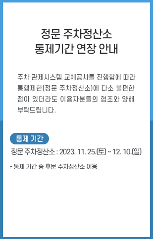 
          주차 관제시스템 교체공사를 진행함에 따라 통행제한(정문 주차정산소)에 다소 불편한 점이 있더라도 이용자분들의 협조와 양해 부탁드립니다.< 통제기간 > ㅇ 정문 주차정산소: ‘23. 11. 25.(토) ~ 12. 10.(일)ㅇ 통제 기간 중 후문 주차정산소 이용
          