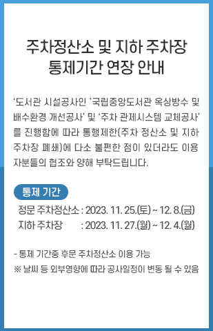 
          도서관 주차정산소 및 지하 주차장 통제 안내 / ‘도서관 시설공사인 ’국립중앙도서관 옥상방수 및 배수환경 개선공사’ 및 ‘주차 관제시스템 교체공사’를 진행함에 따라 통행제한(주차 정산소 및 지하 주차장 폐쇄)에 다소 불편한 점이 있더라도 이용자분들의 협조와 양해 부탁드립니다. ·정문주차정산소(기간연장): 2023.11.25.(토) ~ 12.08.(금) ·지하 주차장(기간연장): 2023.11.27.(월) ~ 12.04.(월)

          