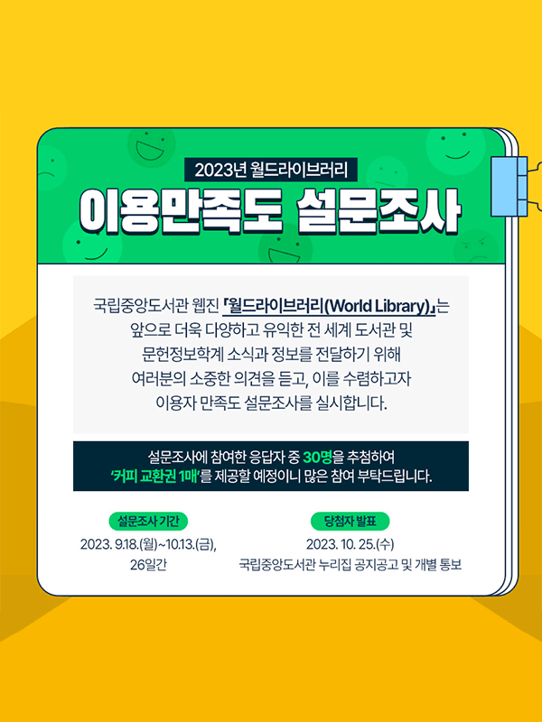 
          2023년 월드라이브러리 이용만족도 설문조사
국립중앙도서관 웹진 『월드라이브러리』를 이용해주셔서 감사합니다. 
『월드라이브러리』는 앞으로 더욱 다양하고 유익한 전 세계 도서관 및 문헌정보학계 소식과 정보를 전달하기 위해 여러분의 소중한 의견을 듣고, 이를 수렴하고자 이용자 만족도 설문조사를 실시합니다. 설문조사에 참여한 응답자 중 30명을 추첨하여 ‘커피 교환권 1매’를 제공할 예정이니 많은 참여 부탁드립니다.
설문조사기간: 2023. 9. 18(월)~10.13(금) / 당첨자발표 2023.10.25(수) 국립중앙도서관 누리집 공지공고 및 개별 통보
          