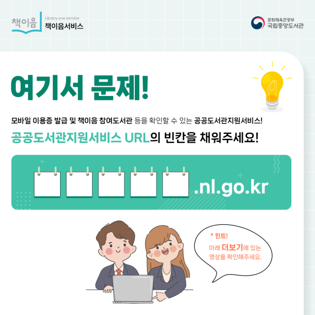 여기서 문제! 모바일 이용증 발급 및 책이음 참여도서관 등을 확인할 수 있는 공공도서관지원서비스! 공공도서관지원서비스 URL의 빈칸을 채워주세요! ㅁㅁㅁㅁ.nl.go.kr *힌트! 아래 더보기에 있는 영상을 확인해주세요.