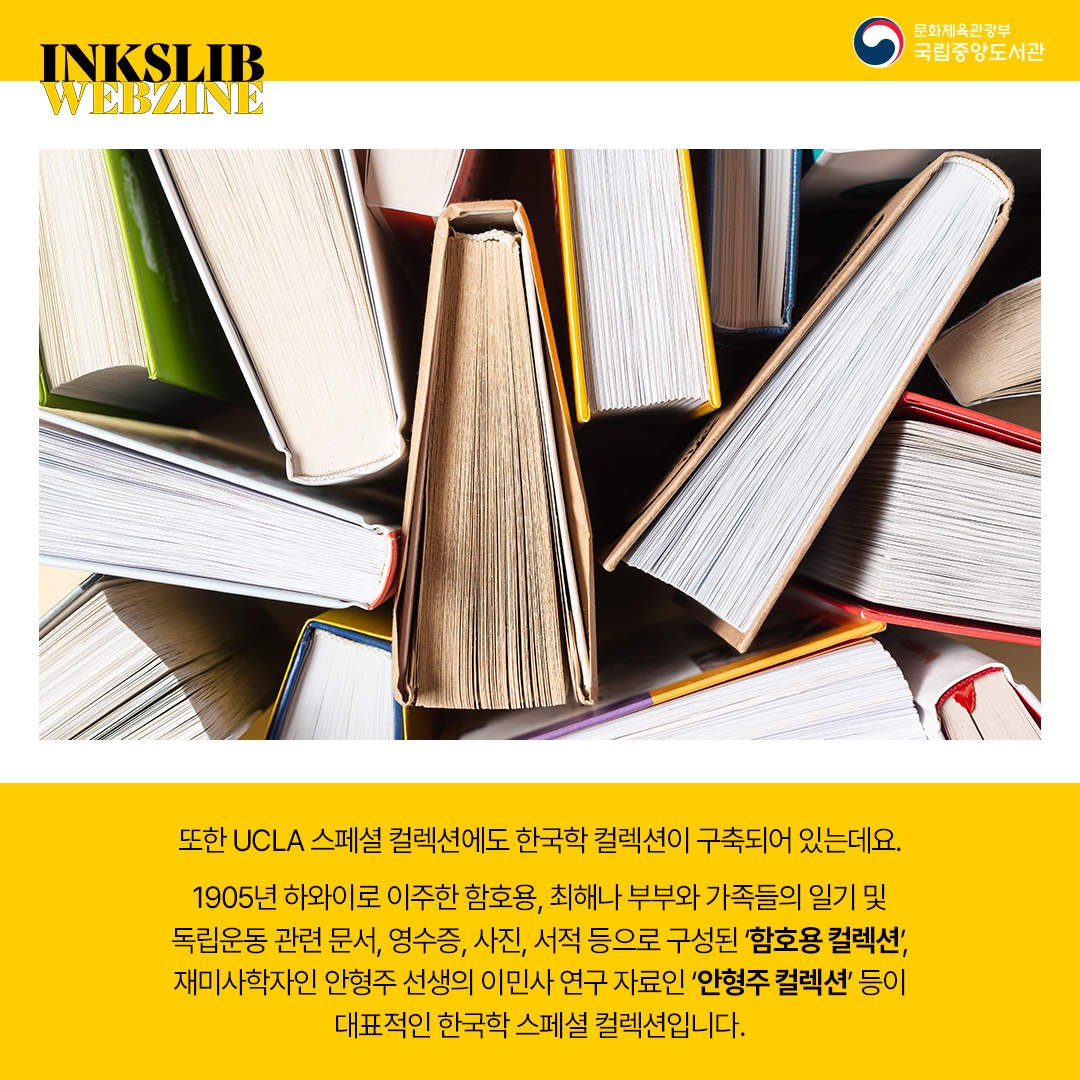 또한 UCLA 스페셜 컬렉션에도 한국학 컬렉션이 구축되어 있는데요, 1905년 하와이로 이주한 함호용, 최해나 부부와 가족들의 일기 및 독립운동 관련 문서, 영수증, 사진, 서적 등으로 구성된 '함효용 컬렉션', 재미사학자인 안형주 선생의 이민사 연구 자료인 '안형주 컬렉션' 등이 대표적인 한국학 스페셜 컬렉션입니다.