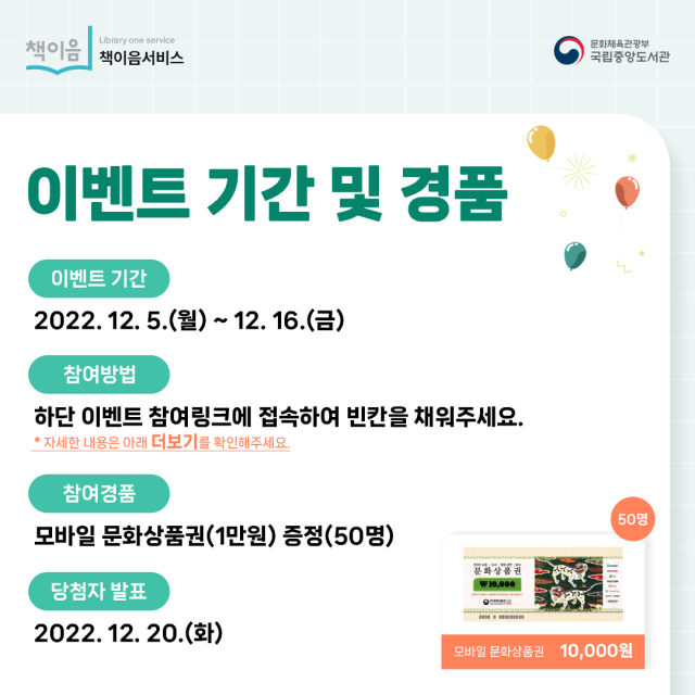 이벤트 기간 및 경품 이벤트기간 2022.12.5.(월)~12.16.(금) 참여방법 하단 이벤트 참여링크에 접속하여 빈칸을 채워주세요. *자세한 내용은 아래 더보기를 확인해주세요. 참여경품 모바일 문화상품권(1만원)증정(50명) 당첨자발표 2022.12.20.(화)