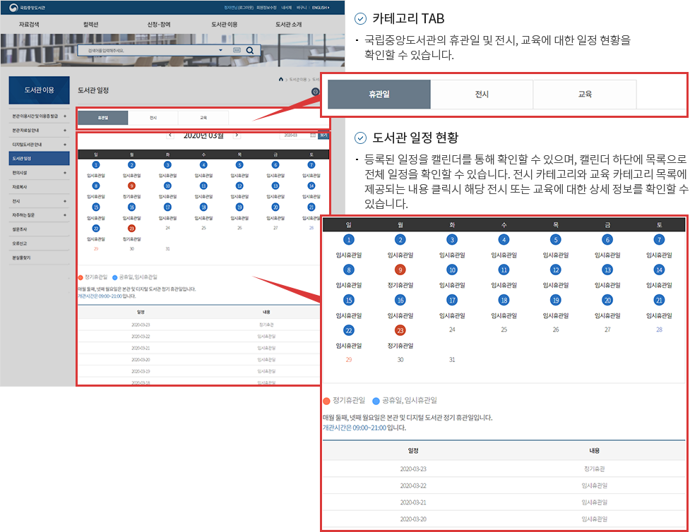 1.카테고리 TAB -국립중앙도서관의 휴관일 및 전시, 교육에 대한 일정 현황을 확인할 수 있습니다. 2.도서관 일정 현황 -등록된 일정을 캘린더에 통해 확인할 수 있으며, 캘린더 하단에 목록으로 전체 일정을 확인할 수 있습니다. 전시카테고리와 교육 카테고리 목록에 제공되는 내용 클릭시 해당 전시 또는 교육에 대한 상세 정보를 확인할 수 있습니다.